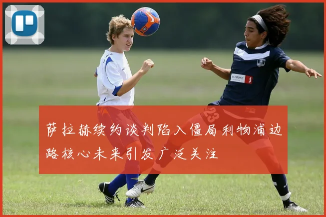 萨拉赫续约谈判陷入僵局利物浦边路核心未来引发广泛关注